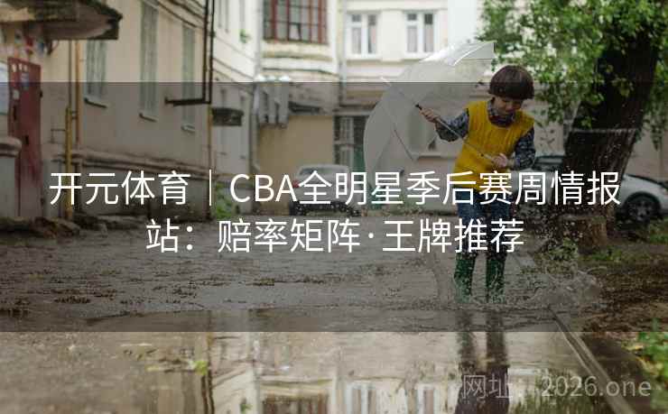 开元体育|CBA全明星季后赛周情报站:赔率矩阵·王牌推荐 开元体育|CBA全明星季后赛周情报站:赔率矩阵·王牌推荐