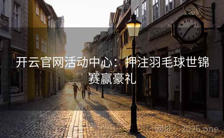 开云官网活动中心:押注羽毛球世锦赛赢豪礼 开云官网活动中心:押注羽毛球世锦赛赢豪礼